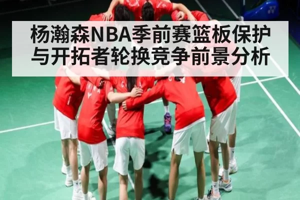 杨瀚森NBA季前赛篮板保护与开拓者轮换竞争前景分析